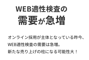 WEB適性検査の 需要が急増。オンライン採用が主体となっている昨今、WEB適性検査の需要は急増。 新たな売り上げの柱になる可能性大! WEB適性検査の 需要が急増。オンライン採用が主体となっている昨今、WEB適性検査の需要は急増。 新たな売り上げの柱になる可能性大!