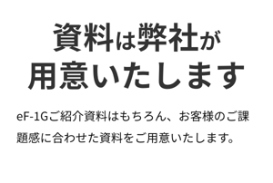 資料は弊社が 用意いたします。eF-1Gご紹介資料はもちろん、お客様のご課題感に合わせた資料をご用意いたします。 資料は弊社が 用意いたします。eF-1Gご紹介資料はもちろん、お客様のご課題感に合わせた資料をご用意いたします。