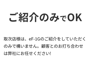 ご紹介のみでOK。取次店様は、eF-1Gのご紹介をしていただくのみで構いません。顧客とのお打ち合わせは弊社にお任せください! ご紹介のみでOK。取次店様は、eF-1Gのご紹介をしていただくのみで構いません。顧客とのお打ち合わせは弊社にお任せください!