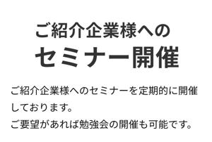 ご紹介企業様への セミナー開催。ご紹介企業様へのセミナーを定期的に開催しております。 ご要望があれば勉強会の開催も可能です。 ご紹介企業様への セミナー開催。ご紹介企業様へのセミナーを定期的に開催しております。 ご要望があれば勉強会の開催も可能です。