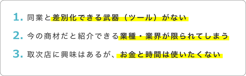 同業と差別化できる武器(ツール)がない 今の商材だと紹介できる業種・業界が限られてしまう 取次店に興味はあるが、お金と時間は使いたくない 同業と差別化できる武器(ツール)がない 今の商材だと紹介できる業種・業界が限られてしまう 取次店に興味はあるが、お金と時間は使いたくない